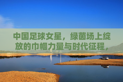 中国足球女星,绿茵场上绽放的巾帼力量与时代征程,中国足球女星,绿茵场上绽放的巾帼力量与时代征程