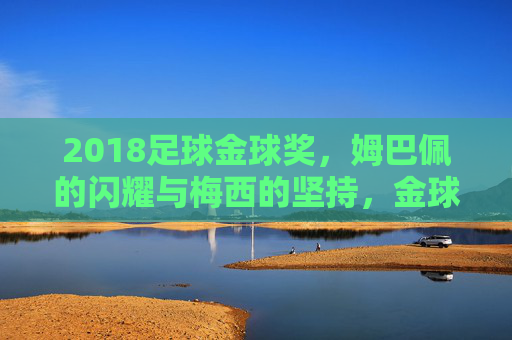 2018足球金球奖，姆巴佩的闪耀与梅西的坚持，金球奖的双雄时代延续与新生，2018足球金球奖，姆巴佩闪耀与梅西坚持，双雄时代延续与新生