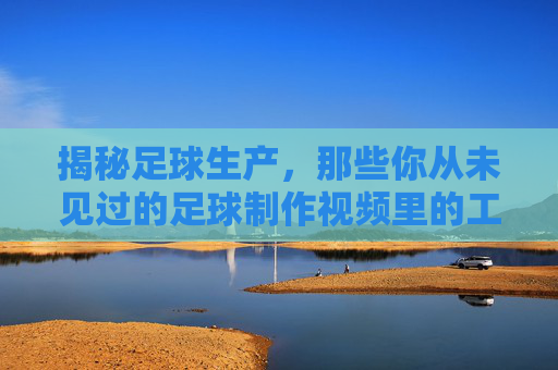 揭秘足球生产,那些你从未见过的足球制作视频里的工艺与细节