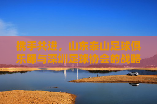 携手共进，山东泰山足球俱乐部与深圳足球协会的战略合作，为深圳足球注入新动能，携手共进，山东泰山足球俱乐部与深圳足球协会战略合作，为深圳足球注入新动能