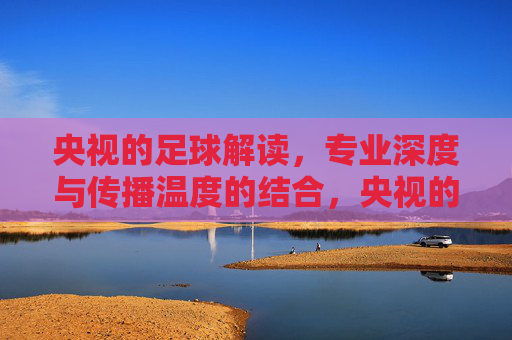 央视的足球解读，专业深度与传播温度的结合，央视的足球解读，专业深度与传播温度的融合