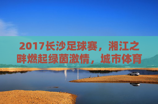2017长沙足球赛,湘江之畔燃起绿茵激情,城市体育记忆的璀璨篇章,2017长沙足球赛,湘江之畔燃起绿茵激情,城市体育记忆的璀璨篇章