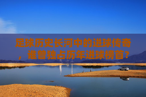 足球历史长河中的进球传奇，谁曾独占历年进球榜首？