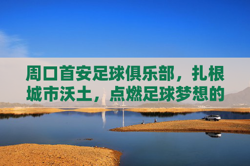 周口首安足球俱乐部,扎根城市沃土,点燃足球梦想的青春引擎,周口首安足球俱乐部,扎根城市沃土,点燃足球梦想的青春引擎