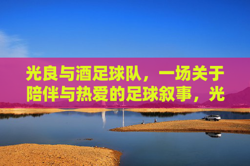 光良与酒足球队,一场关于陪伴与热爱的足球叙事,光良与酒足球队,一场关于陪伴与热爱的足球叙事