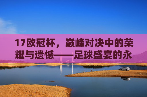 17欧冠杯,巅峰对决中的荣耀与遗憾——足球盛宴的永恒回响,17欧冠杯,巅峰对决中的荣耀与遗憾——足球盛宴的永恒回响