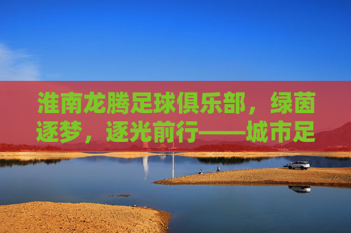 淮南龙腾足球俱乐部,绿茵逐梦,逐光前行——城市足球的青春力量与时代担当