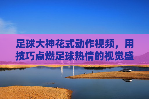 足球大神花式动作视频，用技巧点燃足球热情的视觉盛宴，足球大神花式动作视频，用技巧点燃足球热情的视觉盛宴