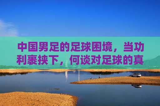 中国男足的足球困境，当功利裹挟下，何谈对足球的真正追求？中国男足的足球困境，功利裹挟下，何谈对足球的真正追求？