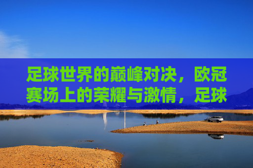 足球世界的巅峰对决，欧冠赛场上的荣耀与激情，足球世界的巅峰对决，欧冠赛场上的荣耀与激情