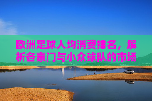欧洲足球人均消费排名,解析各豪门与小众球队的市场消费差异与球迷文化影响,欧洲足球人均消费排名,解析豪门与小众球队的市场消费差异及球迷文化影响