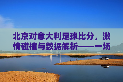 北京对意大利足球比分,激情碰撞与数据解析——一场足球盛宴的精彩回顾与解读