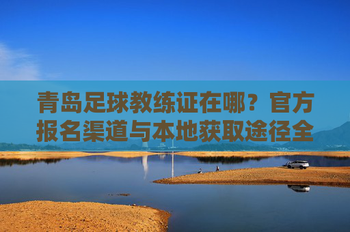 青岛足球教练证在哪？官方报名渠道与本地获取途径全解析