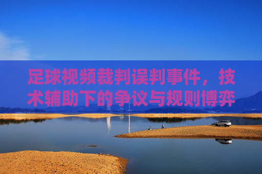 足球视频裁判误判事件,技术辅助下的争议与规则博弈