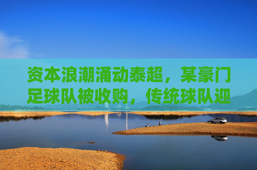 资本浪潮涌动泰超，某豪门足球队被收购，传统球队迎来转型新篇章，资本浪潮席卷泰超，豪门球队被收购，传统球队开启转型新篇章