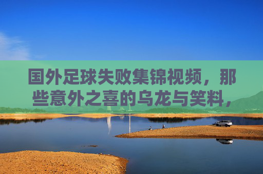 国外足球失败集锦视频,那些意外之喜的乌龙与笑料,让球迷笑到拍腿,也见证足球的意外魅力