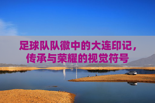 足球队队徽中的大连印记,传承与荣耀的视觉符号
