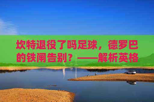 坎特退役了吗足球,德罗巴的铁闸告别?——解析英格兰铁卫的生涯终点与未来展望