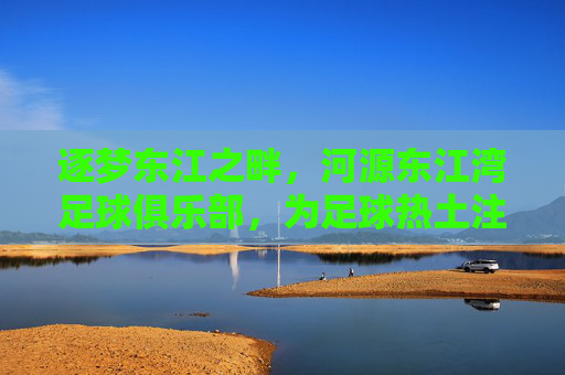 逐梦东江之畔,河源东江湾足球俱乐部,为足球热土注入新活力