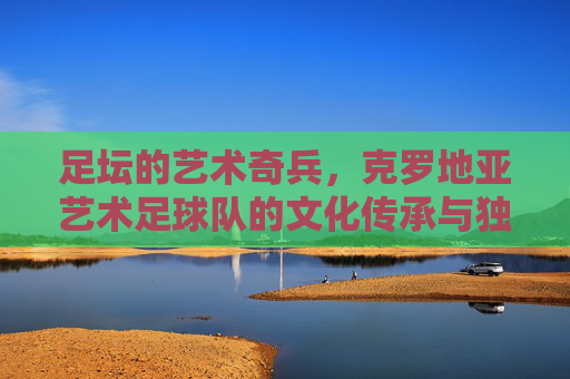 足坛的艺术奇兵,克罗地亚艺术足球队的文化传承与独特魅力