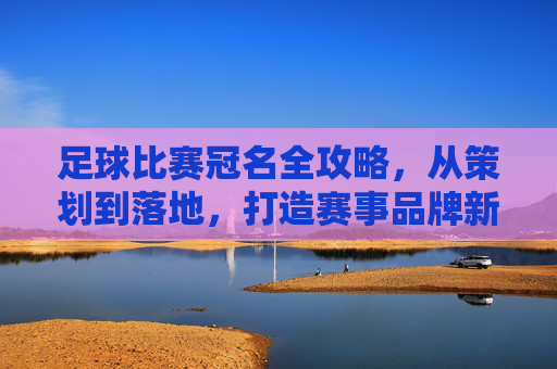 足球比赛冠名全攻略，从策划到落地，打造赛事品牌新高度
