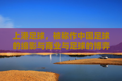 上港足球，被称作中国足球的缩影与商业与足球的博弈体——中超联赛中一座复杂而典型的职业俱乐部样本，上港足球，中国足球缩影与商业足球博弈的典型职业俱乐部样本