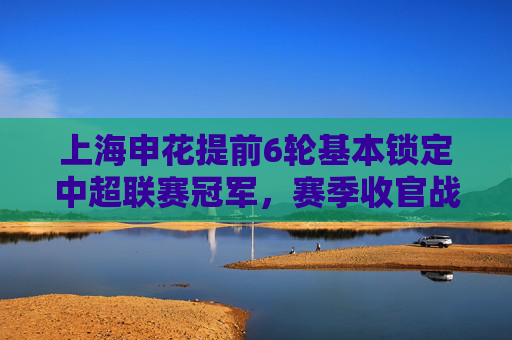 上海申花提前6轮基本锁定中超联赛冠军，赛季收官战成仪式感
