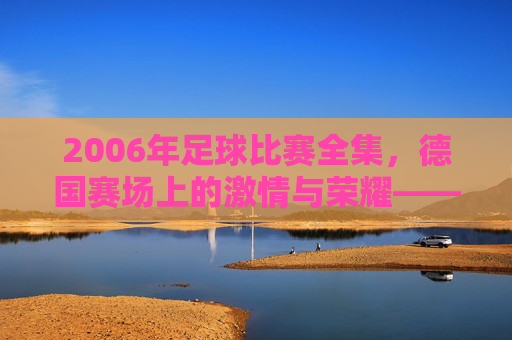 2006年足球比赛全集，德国赛场上的激情与荣耀——从揭幕战到决赛的每一个经典瞬间，2006年足球比赛全集，德国赛场上的激情与荣耀——从揭幕战到决赛的每一个经典瞬间