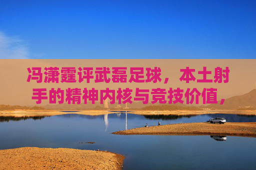 冯潇霆评武磊足球，本土射手的精神内核与竞技价值，冯潇霆评武磊，本土射手的精神内核与竞技价值