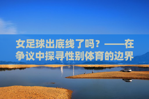女足球出底线了吗?——在争议中探寻性别体育的边界与未来