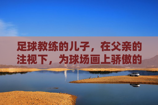 足球教练的儿子，在父亲的注视下，为球场画上骄傲的句号