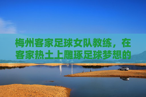 梅州客家足球女队教练，在客家热土上雕琢足球梦想的引路人，梅州客家足球女队教练，在客家热土上雕琢足球梦想的引路人