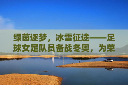 绿茵逐梦,冰雪征途——足球女足队员备战冬奥,为荣誉加冕,绿茵逐梦,冰雪征途,女足队员备战冬奥,为荣誉加冕