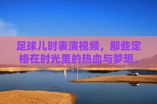 足球儿时表演视频,那些定格在时光里的热血与梦想,足球儿时表演视频,时光里的热血与梦想定格