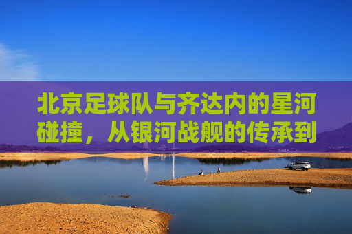 北京足球队与齐达内的星河碰撞，从银河战舰的传承到京城新篇章的开启