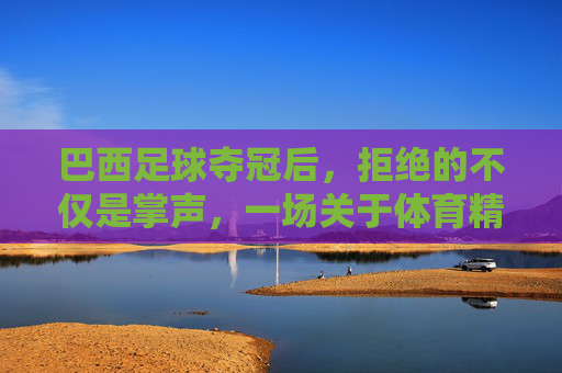 巴西足球夺冠后,拒绝的不仅是掌声,一场关于体育精神与身份的反思,巴西足球夺冠后,拒绝的不仅是掌声,一场关于体育精神与身份的反思