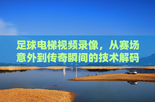 足球电梯视频录像,从赛场意外到传奇瞬间的技术解码与历史回响