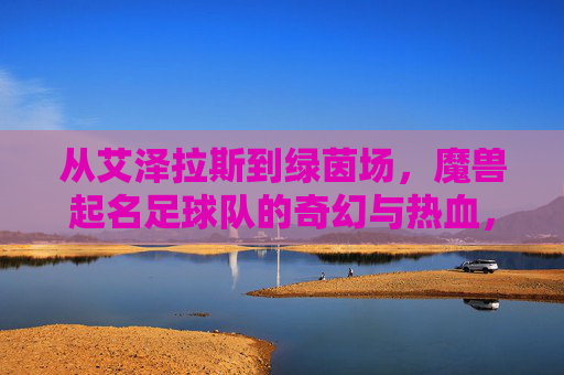 从艾泽拉斯到绿茵场,魔兽起名足球队的奇幻与热血,从艾泽拉斯到绿茵场,魔兽起名足球队的奇幻与热血