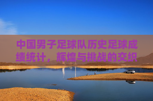 中国男子足球队历史足球成绩统计,辉煌与挑战的交织