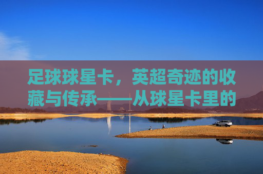 足球球星卡,英超奇迹的收藏与传承——从球星卡里的故事到赛场上的荣耀,足球球星卡,英超奇迹的收藏与传承——从球星卡里的故事到赛场上的荣耀