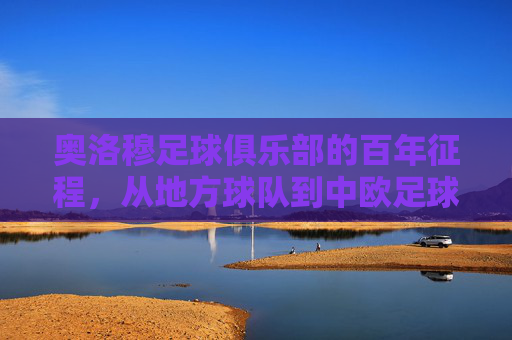 奥洛穆足球俱乐部的百年征程，从地方球队到中欧足球的璀璨明珠，奥洛穆足球俱乐部的百年征程，从地方球队到中欧足球的璀璨明珠