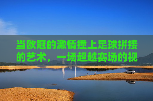 当欧冠的激情撞上足球拼接的艺术，一场超越赛场的视觉与精神共鸣，欧冠激情邂逅足球拼接艺术，一场超越赛场的视觉与精神共鸣
