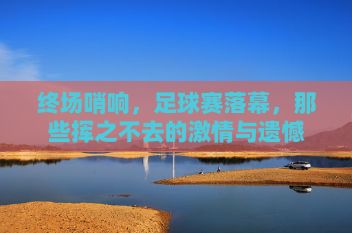 终场哨响，足球赛落幕，那些挥之不去的激情与遗憾