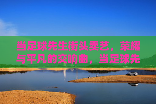 当足球先生街头卖艺，荣耀与平凡的交响曲，当足球先生街头卖艺，荣耀与平凡的交响曲