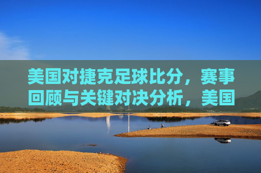 美国对捷克足球比分,赛事回顾与关键对决分析,美国对捷克足球比赛回顾,比分与关键对决深度解析
