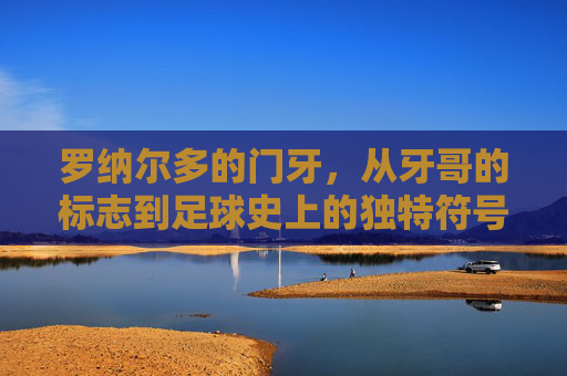 罗纳尔多的门牙，从牙哥的标志到足球史上的独特符号，罗纳尔多门牙，从牙哥标志到足球史上的独特符号