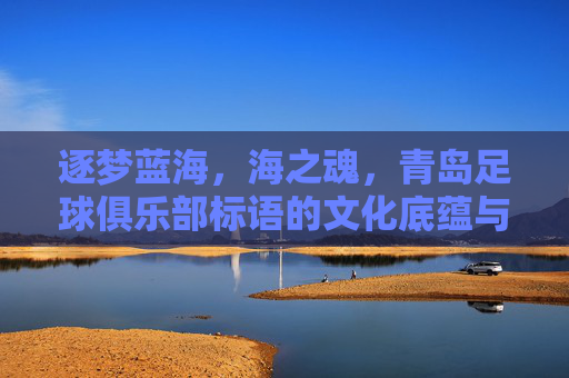 逐梦蓝海,海之魂,青岛足球俱乐部标语的文化底蕴与精神传承