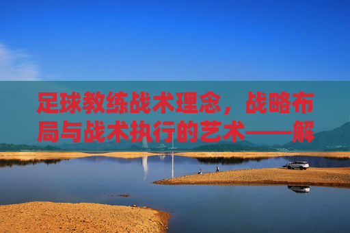 足球教练战术理念,战略布局与战术执行的艺术——解码球队成功的关键密码,足球教练战术理念,战略布局与战术执行的艺术——解码球队成功的关键密码