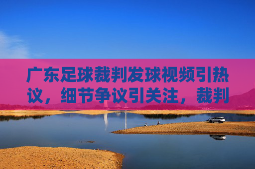 广东足球裁判发球视频引热议，细节争议引关注，裁判职业素养引发广泛反思，广东足球裁判发球视频引热议，细节争议与职业素养反思