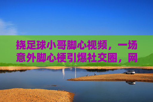 挠足球小哥脚心视频,一场意外脚心梗引爆社交圈,网友,这波操作太有球了,瞬间上头!挠足球小哥脚心视频意外引爆社交圈,网友称这波操作太有球了